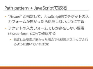 Path pattern + JavaScriptで絞る
• “/issues” と指定して、JavaScript側でチケットの入
力フォームが無かったら処理しないようにする
• チケットの入力フォームでしか存在しない要素
(#issue-fo...