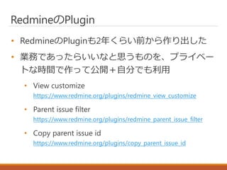 RedmineのPlugin
• RedmineのPluginも2年くらい前から作り出した
• 業務であったらいいなと思うものを、プライベー
トな時間で作って公開＋自分でも利用
• View customize
https://www.redm...