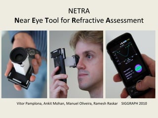 NETRA
Near Eye Tool for Refractive Assessment




Vitor Pamplona, Ankit Mohan, Manuel Oliveira, Ramesh Raskar SIGGRAPH 2010
 