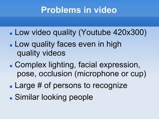 Problems in video

   Low video quality (Youtube 420x300)
   Low quality faces even in high
    quality videos
   Complex lighting, facial expression,
     pose, occlusion (microphone or cup)‫‏‬
   Large # of persons to recognize
   Similar looking people
 