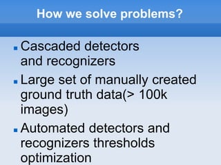 How we solve problems?

 Cascaded detectors
  and recognizers
 Large set of manually created

  ground truth data(> 100k
  images)
 Automated detectors and

  recognizers thresholds
  optimization
 
