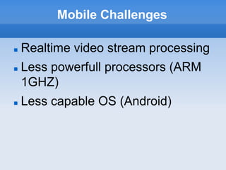Mobile Challenges

   Realtime video stream processing
   Less powerfull processors (ARM
    1GHZ)
   Less capable OS (Android)
 