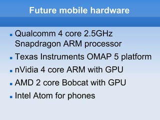 Future mobile hardware

   Qualcomm 4 core 2.5GHz
    Snapdragon ARM processor
   Texas Instruments OMAP 5 platform
   nVidia 4 core ARM with GPU
   AMD 2 core Bobcat with GPU
   Intel Atom for phones
 