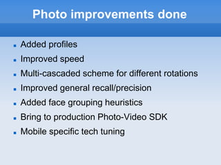 Photo improvements done

   Added profiles
   Improved speed
   Multi-cascaded scheme for different rotations
   Improved general recall/precision
   Added face grouping heuristics
   Bring to production Photo-Video SDK
   Mobile specific tech tuning
 