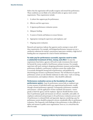 xii Designing an Effective Pay for Performance Compensation System
Executive Summary
believe that the organization will actually recognize and reward that performance.
Those conditions are not likely to be achieved unless an agency meets certain
requirements. These requirements include:
1.	 A culture that supports pay for performance;
2.	 Effective and fair supervisors;
3.	 A rigorous performance evaluation system;
4.	 Adequate funding;
5.	 A system of checks and balances to ensure fairness;
6.	 Appropriate training for supervisors and employees; and
7.	 Ongoing system evaluation.
Research and experience indicate that agencies need to attempt to meet all of
these requirements. For example, well-designed performance measures are not a
satisfactory substitute for trained, conscientious supervisors; similarly, a high level of
funding does not compensate for a lack of checks and balances.
To make pay for performance successful, agencies need to make
a substantial investment of time, money, and effort. To meet the
requirements listed above, agencies will need to make investments that extend
far beyond the money needed to fund bonuses and pay increases. For example,
supervisors will need: training in designing performance measures and providing
performance feedback; a performance evaluation system that enables them
to accurately distinguish among levels of performance; and guidelines for
determining pay increases or performance bonuses. The introduction of a pay for
performance system can also identify weaknesses in other areas—such as training,
communications, and employee relations—that should be addressed.
Performance evaluation serves as the foundation of a pay for
performance system. A pay for performance system links an employee’s pay
to some measure of individual and/or pay organizational performance, usually
through a formal performance appraisal. Consequently, performance standards
and measures—and the application of those standards and measures—matter
greatly to both the agency and the employee. Agencies should therefore ensure
that (1) performance goals and measures are relevant, reasonable, and usable; (2)
employees understand and participate in the performance evaluation process; and
(3) performance is evaluated fairly and rigorously. Agencies considering a pay for
performance system should be prepared to devote considerable effort to performance
evaluation. One frequently cited challenge is that performance is often difficult to
define and measure in public sector organizations. Even so, it is critical that this
effort be made.
 