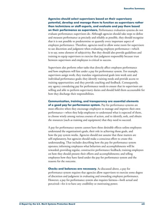 A Report by the U.S. Merit Systems Protection Board xiii
Executive Summary
Agencies should select supervisors based on their supervisory
potential, develop and manage them to function as supervisors rather
than technicians or staff experts, and evaluate and pay them based
on their performance as supervisors. Performance evaluation systems do not
evaluate performance; supervisors do. Although agencies should take steps to define
and measure performance as precisely and reliably as possible, they should recognize
that it is not possible to predetermine or quantify every important aspect of
employee performance. Therefore, agencies need to allow some room for supervisors
to use discretion and judgment when evaluating employee performance—which
is to say, some element of subjectivity. But they should also provide guidelines and
training to equip supervisors to exercise that judgment responsibly because trust
between supervisors and employees is critical to success.
Supervisors also perform other tasks that directly affect employee performance
and how employees will fare under a pay for performance system. For example,
supervisors assign work; they translate organizational goals into work unit and
individual performance goals; they identify training needs and provide access to
training opportunities; and they provide coaching and feedback. Consequently,
any agency considering pay for performance needs to ensure that its supervisors are
willing and able to perform supervisory duties and should hold them accountable for
how they discharge their responsibilities.
Communication, training, and transparency are essential elements
of a good pay for performance system. Pay for performance systems are
most effective when they encourage employees to manage and improve their own
performance—when they help employees to understand what is expected of them,
to choose wisely among various courses of action, and to identify, seek, and obtain
the resources (such as training and equipment) that they need to succeed.
A pay for performance system cannot have these desirable effects unless employees
understand the organization’s goals, their role in achieving those goals, and
how the pay system works. Agencies should not assume that these matters are
self-explanatory, but agencies should make a conscious effort to create this
understanding. That includes describing how the pay for performance system
operates; informing employees what behaviors and accomplishments will be
rewarded; providing regular, constructive performance feedback; training employees
on how they should present their efforts and accomplishments; and telling
employees how they have fared under the pay for performance system and the
reasons for the outcome.
Checks and balances are necessary. As discussed above, a pay for
performance system requires that agencies allow supervisors to exercise some degree
of discretion and judgment in evaluating and rewarding employee performance.
However, a pay for performance system also requires fairness—both actual and
perceived—for it to have any credibility or motivating power.
 