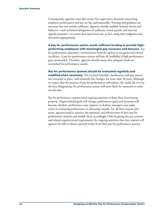 xiv Designing an Effective Pay for Performance Compensation System
Executive Summary
Consequently, agencies must also ensure that supervisory decisions concerning
employee performance and pay are fair and reasonable. Training and guidance are
necessary but not entirely sufficient. Agencies should establish internal checks and
balances—such as limited delegations of authority, review panels, and internal
appeals processes—to ensure that supervisors are, in fact, using their judgment and
discretion appropriately.
A pay for performance system needs sufficient funding to provide high-
performing employees with meaningful pay increases and bonuses. Pay
for performance represents a commitment from the agency to recognize and reward
excellence. A pay for performance system will lose all credibility if high performance
goes unrewarded. Therefore, agencies should ensure that adequate funds are
earmarked for performance awards.
Pay for performance systems should be evaluated regularly and
modified when necessary. The General Schedule classification and pay system
has remained in place, with relatively few changes, for more than 50 years. Although
we expect that the practice of pay for performance will endure, the useful life of even
the best-designed pay for performance system will most likely be measured in years,
not decades.
Pay for performance systems need ongoing attention to keep them functioning
properly. Organizational goals will change; performance goals and measures will
become obsolete; performance may improve or decline; managers may make
errors in evaluating performance or allocating rewards. For all these reasons and
more, agencies need to monitor the operation and effectiveness of their pay for
performance systems and modify them accordingly. Only by giving the pay systems
and related organizational requirements the ongoing attention that they warrant will
agencies be able to obtain optimal results from their pay for performance systems.
 