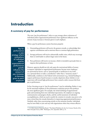 A Report by the U.S. Merit Systems Protection Board 
2	
Introduction
A summary of pay for performance
The term “pay for performance” refers to a pay strategy where evaluations of
individual and/or organizational performance have significant influence on the
amount of pay increases or bonuses given to each employee.
When a pay for performance system functions properly:
1.	 Outstanding performers will receive the greatest rewards, to acknowledge their
superior contributions and to motivate them to continue high performance.
2.	 Average performers will receive substantially smaller raises, which may encourage
them to work harder to achieve larger raises in the future.
3.	 Poor performers will receive no increase, which is intended to persuade them to
improve their performance or leave.
However, agencies should not rely only upon the motivational ability of money
to improve individual or organizational performance because more employees
are motivated by factors, such as “personal pride or satisfaction in my work”
or a “personal desire to make a contribution” rather than a “monetary award.”2
Additionally, conditions in the Federal work environment (e.g., limited funding to
support performance-based increases or awards, skepticism about whether or not
supervisors will reward high performance) have created a rather tenuous link from
pay to performance.
In fact, focusing on pay in “pay for performance” may be misleading. Rather, it may
be the associated emphasis on the performance evaluation process that produces
the most significant gains. For example, the initial clarifying of organizational
goals and translating them into individual expectations, the emphasis on ongoing
communication and progress checks, and the careful assessment of individual
accomplishments, which are used to justify the variation in rewards, may prove to be
more critical than the rewards themselves in improving organizational performance.
Similarly, rather than concentrating entirely on the monetary benefits, individuals
may be more likely to join and stay with organizations where they witness effective
Pay for
performance
– a pay
strategy where
evaluations
of individual
and/or
organizational
performance
greatly
influence the
amount of
pay increases
or bonuses
given to each
employee
U.S. Merit Systems Protection Board, “The Federal Workforce for the 21st Century: Results of the
Merit Principles Survey 2000,” Washington, DC, September 2003, p. 25.
 