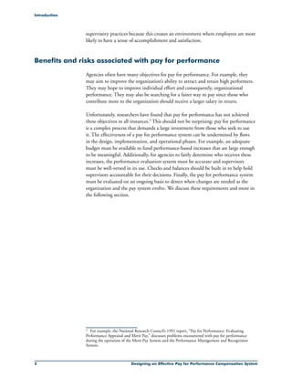 Designing an Effective Pay for Performance Compensation System
3
supervisory practices because this creates an environment where employees are more
likely to have a sense of accomplishment and satisfaction.
Benefits and risks associated with pay for performance
Agencies often have many objectives for pay for performance. For example, they
may aim to improve the organization’s ability to attract and retain high performers.
They may hope to improve individual effort and consequently, organizational
performance. They may also be searching for a fairer way to pay since those who
contribute more to the organization should receive a larger salary in return.
Unfortunately, researchers have found that pay for performance has not achieved
these objectives in all instances.3 This should not be surprising: pay for performance
is a complex process that demands a large investment from those who seek to use
it. The effectiveness of a pay for performance system can be undermined by flaws
in the design, implementation, and operational phases. For example, an adequate
budget must be available to fund performance-based increases that are large enough
to be meaningful. Additionally, for agencies to fairly determine who receives these
increases, the performance evaluation system must be accurate and supervisors
must be well-versed in its use. Checks and balances should be built in to help hold
supervisors accountable for their decisions. Finally, the pay for performance system
must be evaluated on an ongoing basis to detect when changes are needed as the
organization and the pay system evolve. We discuss these requirements and more in
the following section.
Introduction
	 For example, the National Research Council’s 1991 report, “Pay for Performance: Evaluating
Performance Appraisal and Merit Pay,” discusses problems encountered with pay for performance
during the operation of the Merit Pay System and the Performance Management and Recognition
System.
 