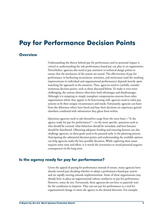 A Report by the U.S. Merit Systems Protection Board 
Pay for Performance Decision Points
Overview
Understanding the theory behind pay for performance and its potential impact is
critical to understanding the role performance-based pay can play in an organization.
Nevertheless, agencies also need to pay attention to technical design points to
ensure that the mechanics of the system are sound. The effectiveness of pay for
performance in facilitating recruitment, retention, and motivation (and the resulting
improvements in individual and organizational performance) depends heavily upon
matching the approach to the situation. Thus, agencies need to carefully consider
numerous decision points, such as those discussed below. To make it even more
challenging, the various choices often have both advantages and disadvantages.
Although it is tempting to simply transplant compensation systems from other
organizations where they appear to be functioning well, agencies need to tailor pay
systems to fit their unique circumstances and needs. Fortunately, agencies can learn
from the dilemmas others have faced and base their decisions on experience gained
elsewhere combined with information they glean from within.
Questions agencies need to ask themselves range from the most basic—“Is the
agency ready for pay for performance?”—to the more specific, questions such as
who should be covered, what behaviors should be rewarded, and how bonuses
should be distributed. Obtaining adequate funding and ensuring fairness can also
challenge agencies, so these goals need to be pursued early in the planning process.
Anticipating the substantial decision points and understanding the available options
can help agencies make the best possible decisions. While exploring these issues
requires some time and effort, it is worth the investment to avoid potential negative
consequences in the long term.
Is the agency ready for pay for performance?
Given the appeal of paying for performance instead of tenure, many agencies have
already moved past deciding whether to adopt a performance-based pay system
and are rapidly moving towards implementation. Some of these organizations may
already have in place an organizational culture conducive to pay for performance.
However, many do not. Fortunately, these agencies do not have to passively wait
for the conditions to improve. They can use pay for performance as a tool for
organizational change to move the agency in the desired direction. For example,
 