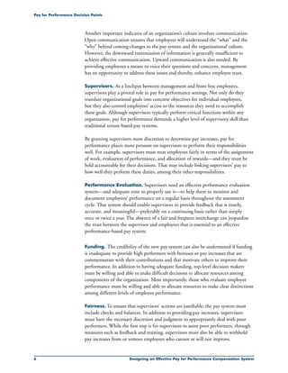 Designing an Effective Pay for Performance Compensation System
Pay for Performance Decision Points
Another important indicator of an organization’s culture involves communication.
Open communication ensures that employees will understand the “what” and the
“why” behind coming changes to the pay system and the organizational culture.
However, the downward transmission of information is generally insufficient to
achieve effective communication. Upward communication is also needed. By
providing employees a means to voice their questions and concerns, management
has an opportunity to address these issues and thereby, enhance employee trust.
Supervisors. As a linchpin between management and front-line employees,
supervisors play a pivotal role in pay for performance settings. Not only do they
translate organizational goals into concrete objectives for individual employees,
but they also control employees’ access to the resources they need to accomplish
these goals. Although supervisors typically perform critical functions within any
organization, pay for performance demands a higher level of supervisory skill than
traditional tenure-based pay systems.
By granting supervisors more discretion to determine pay increases, pay for
performance places more pressure on supervisors to perform their responsibilities
well. For example, supervisors must treat employees fairly in terms of the assignment
of work, evaluation of performance, and allocation of rewards—and they must be
held accountable for their decisions. That may include linking supervisors’ pay to
how well they perform these duties, among their other responsibilities.
Performance Evaluation. Supervisors need an effective performance evaluation
system—and adequate time to properly use it—to help them to monitor and
document employees’ performance on a regular basis throughout the assessment
cycle. That system should enable supervisors to provide feedback that is timely,
accurate, and meaningful—preferably on a continuing basis rather than simply
once or twice a year. The absence of a fair and frequent interchange can jeopardize
the trust between the supervisor and employees that is essential to an effective
performance-based pay system.
Funding. The credibility of the new pay system can also be undermined if funding
is inadequate to provide high performers with bonuses or pay increases that are
commensurate with their contributions and that motivate others to improve their
performance. In addition to having adequate funding, top-level decision makers
must be willing and able to make difficult decisions to allocate resources among
components of the organization. Most importantly, those who evaluate employee
performance must be willing and able to allocate resources to make clear distinctions
among different levels of employee performance.
Fairness. To ensure that supervisors’ actions are justifiable, the pay system must
include checks and balances. In addition to providing pay increases, supervisors
must have the necessary discretion and judgment to appropriately deal with poor
performers. While the first step is for supervisors to assist poor performers, through
measures such as feedback and training, supervisors must also be able to withhold
pay increases from or remove employees who cannot or will not improve.
 