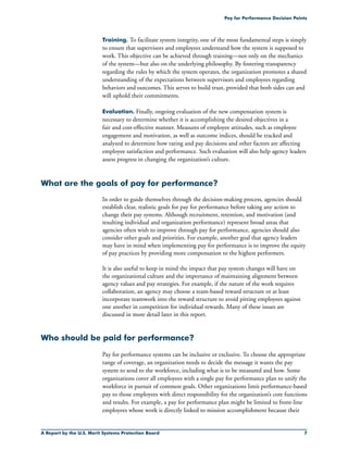 A Report by the U.S. Merit Systems Protection Board 
Pay for Performance Decision Points
Training. To facilitate system integrity, one of the most fundamental steps is simply
to ensure that supervisors and employees understand how the system is supposed to
work. This objective can be achieved through training—not only on the mechanics
of the system—but also on the underlying philosophy. By fostering transparency
regarding the rules by which the system operates, the organization promotes a shared
understanding of the expectations between supervisors and employees regarding
behaviors and outcomes. This serves to build trust, provided that both sides can and
will uphold their commitments.
Evaluation. Finally, ongoing evaluation of the new compensation system is
necessary to determine whether it is accomplishing the desired objectives in a
fair and cost-effective manner. Measures of employee attitudes, such as employee
engagement and motivation, as well as outcome indices, should be tracked and
analyzed to determine how rating and pay decisions and other factors are affecting
employee satisfaction and performance. Such evaluation will also help agency leaders
assess progress in changing the organization’s culture.
What are the goals of pay for performance?
In order to guide themselves through the decision-making process, agencies should
establish clear, realistic goals for pay for performance before taking any action to
change their pay systems. Although recruitment, retention, and motivation (and
resulting individual and organization performance) represent broad areas that
agencies often wish to improve through pay for performance, agencies should also
consider other goals and priorities. For example, another goal that agency leaders
may have in mind when implementing pay for performance is to improve the equity
of pay practices by providing more compensation to the highest performers.
It is also useful to keep in mind the impact that pay system changes will have on
the organizational culture and the importance of maintaining alignment between
agency values and pay strategies. For example, if the nature of the work requires
collaboration, an agency may choose a team-based reward structure or at least
incorporate teamwork into the reward structure to avoid pitting employees against
one another in competition for individual rewards. Many of these issues are
discussed in more detail later in this report.
Who should be paid for performance?
Pay for performance systems can be inclusive or exclusive. To choose the appropriate
range of coverage, an organization needs to decide the message it wants the pay
system to send to the workforce, including what is to be measured and how. Some
organizations cover all employees with a single pay for performance plan to unify the
workforce in pursuit of common goals. Other organizations limit performance-based
pay to those employees with direct responsibility for the organization’s core functions
and results. For example, a pay for performance plan might be limited to front-line
employees whose work is directly linked to mission accomplishment because their
 