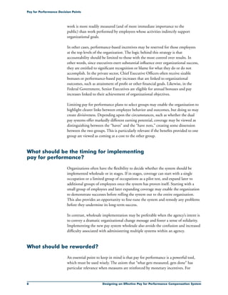 Designing an Effective Pay for Performance Compensation System
Pay for Performance Decision Points
work is more readily measured (and of more immediate importance to the
public) than work performed by employees whose activities indirectly support
organizational goals.
In other cases, performance-based incentives may be reserved for those employees
at the top levels of the organization. The logic behind this strategy is that
accountability should be limited to those with the most control over results. In
other words, since executives exert substantial influence over organizational success,
they are entitled to significant recognition or blame for what they do or do not
accomplish. In the private sector, Chief Executive Officers often receive sizable
bonuses or performance-based pay increases that are linked to organizational
outcomes, such as attainment of profit or other financial goals. Likewise, in the
Federal Government, Senior Executives are eligible for annual bonuses and pay
increases linked to their achievement of organizational objectives.
Limiting pay for performance plans to select groups may enable the organization to
highlight clearer links between employee behavior and outcomes, but doing so may
create divisiveness. Depending upon the circumstances, such as whether the dual
pay systems offer markedly different earning potential, coverage may be viewed as
distinguishing between the “haves” and the “have nots,” creating some dissension
between the two groups. This is particularly relevant if the benefits provided to one
group are viewed as coming at a cost to the other group.
What should be the timing for implementing
pay for performance?
Organizations often have the flexibility to decide whether the system should be
implemented wholesale or in stages. If in stages, coverage can start with a single
occupation or a limited group of occupations as a pilot test, and expand later to
additional groups of employees once the system has proven itself. Starting with a
small group of employees and later expanding coverage may enable the organization
to demonstrate successes before rolling the system out to the entire organization.
This also provides an opportunity to fine-tune the system and remedy any problems
before they undermine its long-term success.
In contrast, wholesale implementation may be preferable when the agency’s intent is
to convey a dramatic organizational change message and foster a sense of solidarity.
Implementing the new pay system wholesale also avoids the confusion and increased
difficulty associated with administering multiple systems within an agency.
What should be rewarded?
An essential point to keep in mind is that pay for performance is a powerful tool,
which must be used wisely. The axiom that “what gets measured, gets done” has
particular relevance when measures are reinforced by monetary incentives. For
 