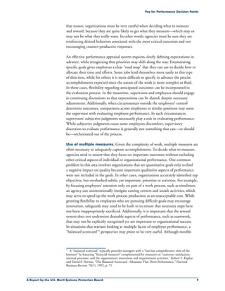 A Report by the U.S. Merit Systems Protection Board 
Pay for Performance Decision Points
that reason, organizations must be very careful when deciding what to measure
and reward, because they are quite likely to get what they measure—which may or
may not be what they really want. In other words, agencies must be sure they are
reinforcing desired behaviors associated with the most critical outcomes and not
encouraging counter-productive responses.
An effective performance appraisal system requires clearly defining expectations in
advance, while recognizing that priorities may shift along the way. Enumerating
specific goals gives employees a clear “road map” that they can use to decide how to
allocate their time and efforts. Some jobs lend themselves more easily to this type
of direction, while for others it is more difficult to specify in advance the precise
accomplishments expected since the nature of the work is more complex or fluid.
In these cases, flexibility regarding anticipated outcomes can be incorporated in
the evaluation process. In the meantime, supervisors and employees should engage
in continuing discussions so that expectations can be shared, despite necessary
adjustments. Additionally, when circumstances outside the employees’ control
determine outcomes, comparisons across employees in similar positions may assist
the supervisor with evaluating employee performance. In such circumstances,
supervisors’ subjective judgments necessarily play a role in evaluating performance.
While subjective judgments cause some employees discomfort, supervisory
discretion to evaluate performance is generally not something that can—or should
be—orchestrated out of the process.
Use of multiple measures. Given the complexity of work, multiple measures are
often necessary to adequately capture accomplishment. To decide what to measure,
agencies need to ensure that they focus on important outcomes without excluding
other critical aspects of individual or organizational performance. One common
problem in this area involves organizations that set quantitative goals only to find
a negative impact on quality because important qualitative aspects of performance
were not included in the goals. In other cases, organizations accurately identified top
objectives, but overlooked subtle, yet important, priorities or activities. For example,
by focusing employees’ attention only on part of a work process, such as timeliness,
an agency can unintentionally instigate cutting corners and unsafe activities, which
may serve to speed up the work process production at an unacceptable cost. While
granting flexibility to employees who are pursuing difficult goals may encourage
innovation, safeguards may need to be built in to ensure that necessary steps have
not been inappropriately sacrificed. Additionally, it is important that the reward
system does not undermine desirable aspects of performance, such as teamwork,
that may not be explicitly recognized yet are important to organizational success.
In situations that warrant looking at multiple facets of employee performance, a
“balanced scorecard”5 perspective may prove to be very useful. Although notable
5	 A “balanced scorecard” typically provides managers with a “fast but comprehensive view of the
business” by featuring “financial measures” complemented by measures on “customer satisfaction,
internal processes, and the organization’s innovation and improvement activities.” Robert S. Kaplan
and David P. Norton, “The Balanced Scorecard—Measures That Drive Performance,” Harvard
Business Review, 70(1), 1992, p. 71.
 