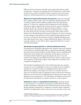 10 Designing an Effective Pay for Performance Compensation System
Pay for Performance Decision Points
differences between the private and public sectors impact what measures would
be appropriate, a balanced scorecard approach for the Federal sector could include
measures such as quantity and quality of output, teamwork, safety, and customer
satisfaction, while focusing attention on the organization’s overarching mission.6
Alignment of organizational goals and measures. Supervisors frequently
derive employees’ goals, at least in part, from high-level organizational goals. This
“cascading” of goals is useful for aligning employee efforts with organizational
objectives. To achieve this, employees need to understand how their individual
performance supports organizational outcomes. However, supervisors should also
recognize the value of a “bottom-up” approach that gives employees a voice in
how they will be evaluated and some discretion in deciding how best to achieve
the results desired. Excessive top-down control of goals, work methods, and job
behaviors may stifle risk-taking and innovation by employees. In contrast, rewarding
an open exchange of information may result in improved organizational outcomes
over time as trust between the levels grows. Further, by aligning individual success
with organizational success, there is a greater likelihood that agencies will be able to
encourage employees to exert effort to achieve organizational objectives in concert
with their personal goals.
Standardized (organizational) vs. tailored (individual) criteria.
Choosing between standardized organization-wide evaluation criteria and evaluation
criteria tailored to individuals largely reflects an organization’s philosophy regarding
the relative priority of what should be rewarded. Having a clear, overarching mission
facilitates the use of standard criteria. Evaluating everyone against a common set
of standards, linked to high level organizational goals, also serves to focus the
attention of all employees on the highest level priorities. Likewise, using an agency-
wide competency model reinforces agency values and promotes consistency across
occupations and organizations.
The downside of standardized criteria is that with their generality, the evaluation
measures may not seem applicable to everyone. For example, front-line employees
typically have a clearer line of sight to accomplishing mission objectives than
administrative employees, who support the mission in a secondary manner. In
other cases, the functions within an organization may be so diverse that it becomes
difficult to use universal criteria. Providing leeway for tailoring criteria may be more
appropriate in many organizations. This individuation of evaluation criteria may be
by organizational subcomponent, occupation, grade level, or other categories.
Individual vs. team vs. organizational performance. Similarly, the level
at which performance is assessed for award purposes should reinforce the desired
breadth of collaboration, although this must be balanced with the need to be able to
identify individual contributions. It is important to consider whether cooperation
should be encouraged within a discrete work unit or across a broader context, such
6	 Robert S. Kaplan and David P. Norton, “Transforming the Balanced Scorecard from Performance
Measurement to Strategic Management: Part I,” Accounting Horizons, 15(1), 2001, pp. 98–99.
 