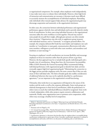 A Report by the U.S. Merit Systems Protection Board 11
Pay for Performance Decision Points
as organizational components. For example, when employees work independently,
it may make more sense to evaluate them individually. However, when high levels
of interaction and communication are necessary, it becomes much more difficult
to accurately measure the accomplishments of individual employees. Rewarding
only individuals when mutual support helps advance the organizational goals may
discourage cooperation and teamwork, to the organization’s detriment.
In other cases, the connection between individual performance and organizational
performance appears relatively clear and individuals tend to provide relatively similar
levels of contributions. In these cases tying individual fortunes to the organizational
outcomes rallies the entire workforce to work together. Discord may result if
some people do not pull their weight, although peer pressure can often remedy
these situations.7 Organizations may also wish to supplement group measures
with individual measures, such as “teamwork,” to recognize personal efforts. For
example, the company Johnsonville Foods has team leaders and employees rate each
member on “contribution to team goals, communication effectiveness with other
team members, willingness to work with other team members, and attendance and
timeliness at team meetings.”8
Focusing on employees’ overall contributions can increase flexibility and encourage
employees to focus on outcomes rather than the process of how to get there.
However, the best approach may be to include both specific individual goals and a
broader view of contributions. Along these lines, the Government Accountability
Office (GAO) (formerly the General Accounting Office) recommends linking
individual performance with organizational goals to identify how daily activities
eventually support high-level organizational goals.9 Maintaining the connection to
the bigger picture provides employees with a bit more context than if they are only
aware of their individual roles. The link to broader goals also enables consideration
of additional behaviors that may not be explicitly described in a performance
agreement,10 yet are important to the organization’s overall functioning.
Ultimately, what works best in an organization will depend on the nature of the
workers and the work, as well as the corporate philosophy. Some work groups are
relatively homogeneous in their level of contributions, while the performance in
others varies so much that individual differences should be recognized. Some work
is clearly independent, while other projects require extensive collaboration and
teamwork. Finally, some organizations want to promote active cooperation, while
others may encourage a healthy level of competition.
7	 Robert L. Heneman and Courtney von Hippel, “Balancing Group and Individual Rewards:
Rewarding Individual Contributions to the Team,” Compensation and Benefits Review, 27(4), 1995,
pp. 63–68.
8	 Heneman and von Hippel, p. 64.
9	 U.S. General Accounting Office, “Results-Oriented Cultures: Modern Performance Management
Systems Are Needed to Effectively Support Pay for Performance,” GAO–03–612T, April 1, 2003,
Washington, DC, p. 10.
10	A performance agreement is a document that describes what the employee plans to accomplish during
a performance rating period or a given span of time. Generally, a performance agreement is confined to
accomplishments and results, with little or no discussion of underlying tasks or work behaviors.
 