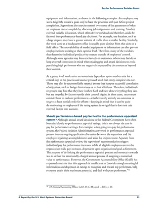 A Report by the U.S. Merit Systems Protection Board 13
Pay for Performance Decision Points
equipment and information, as shown in the following examples. An employee may
work diligently toward a goal, only to have the priorities shift just before project
completion. Supervisors also exercise control over some of the parameters of what
an employee can accomplish by allocating job assignments and training. Another
external variable is location, which often drives workload and therefore, could be
factored into performance-based pay decisions. For example, one location, such as
a large airport, may have a greater volume of traffic than a smaller facility. Similarly,
the work done at a headquarters office is usually quite distinct from that done at a
field office. The unavailability of needed equipment or information can also prevent
employees from working at their optimal level. Therefore, many of the variables
that determine individual productivity operate outside of employees’ control.
Although some agencies may focus exclusively on outcomes, others may decide to
keep external constraints in mind when making pay and award decisions to avoid
penalizing high performers who are negatively impacted by circumstances beyond
their control.
At a group level, work units are sometimes dependent upon another unit for a
critical step in the process and cannot proceed until that entity completes its role.
There may also be uncontrollable external events that hamper successful completion
of objectives, such as budget limitations or technical failures. Therefore, individuals
or groups may find that they have worked hard and have done everything they can,
but are impeded by factors outside their control. Again, in these cases, raters must
consider how to evaluate performance—whether to rely entirely on outcomes or
to give at least partial credit for efforts—keeping in mind that it can be quite
de-motivating to employees if the rating system is so rigid that it does not take
external factors into account.
Should performance-based pay be tied to the performance appraisal
system? Although annual award decisions in the Federal Government have often
been tied closely to performance appraisal ratings, this is not always the case in
pay for performance settings. For example, when going to a pay for performance
system, the Federal Aviation Administration converted its performance appraisal
process into an ongoing qualitative discussion between the supervisor and the
employee regarding accomplishments and areas for improvement. Separate from
the performance appraisal review, the supervisor’s recommendation triggers
individual pay for performance increases, while all eligible employees receive the
organization-wide pay increases, dependent upon organizational goal achievement.
The purpose of de-linking the performance appraisal process and monetary rewards
was to defuse the emotionally-charged annual process of assigning a numerical
value to performance. However, the Government Accountability Office (GAO) has
expressed concerns that this approach is insufficient to “provide enough meaningful
information and dispersion in ratings to recognize and reward top performers, help
everyone attain their maximum potential, and deal with poor performers.”14
14	 U.S. General Accounting Office, GAO–03–612T, April 1, 2003, p. 10.
 