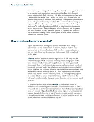 14 Designing an Effective Pay for Performance Compensation System
Pay for Performance Decision Points
In other cases, agencies tie pay decisions tightly to the performance appraisal process.
As an example, some organizations operate a point-based pay for performance
system, assigning individuals a score on a 100 point continuum that correlates with
a performance level. Those above a certain level receive salary increases, with the
amount corresponding to placement along the range. Although these systems appear
precise and rigorous, their ability to make such fine distinctions between employees
is questionable. Even if it may be easy to separate the “stars” from the “average
performers,” it tends to be much more difficult to make fine distinctions among
average employees given the complex nature of job performance and the inexact
and subjective nature of many evaluation systems. As a consequence, employees
may feel that their ranking relative to colleagues is incorrect, which undermines
confidence in the overall system.
How should employees be rewarded?
Pay for performance can encompass a variety of rewards for above average
performance. The two most common are bonuses, which are one-time cash
payments, and performance-based pay, which provides a permanent increase to
base pay. Each of these has advantages and disadvantages, which are explored
further below.
Bonuses. Bonuses represent an amount of pay that is “at risk” every year. In
contrast to base pay, which is stable and primarily reflects an employee’s market
value, bonuses should depend purely on performance and are not guaranteed.
Employees in these types of systems frequently receive a base pay that is considered
comparable to average market rate to facilitate recruitment and retention of a high-
quality workforce, but additional dollars are distributed (often annually) on the basis
of performance during the rating period. As a result, employees are guaranteed a
certain salary, with the potential for earning more. The amount generally depends
on a variety of factors, such as the available funding and the evaluation of the
individual’s contributions, but the agency retains discretion over how much to spend
each year.
As illustrated by the example shown in Figure 2, bonuses serve to raise an
employee’s salary above average market rate but only on an annual basis. In other
words, each year an employee must earn an amount above the base rate of pay. Since
each year’s bonus is independent of the bonus earned in prior years, total salary can
fluctuate dramatically from year to year. When the employee excels, he may receive
a sizable bonus, but if the employee’s performance is “average” or lower, he may not
receive a bonus and his salary drops to the base rate.
 