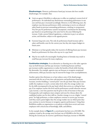 A Report by the U.S. Merit Systems Protection Board 17
Pay for Performance Decision Points
Disadvantages. However, performance-based pay increases also have notable
disadvantages. For example, they:
n	 Limit an agency’s flexibility to adjust pay to reflect an employee’s current level of
performance. An individual may demonstrate outstanding performance in one
year and base pay is increased accordingly. However, in the following years, the
employee may decrease performance while continuing to receive an enhanced
salary based on previous outstanding performance, resulting in overpayment.
Very few pay for performance systems incorporate a mechanism for decreasing
pay based on not performing at the same level in the years following the
increase. Under current Federal regulations, a reduction in pay is an adverse
action, and therefore, subject to the appeals process.
n	 Generate long-term costs. Not only do performance-based increases add to
salary and benefits costs for the current year, but they also impact budgets in
future years.
n	 Eliminate or at least greatly reduce the incentive of offering future pay increases
based on performance for those who top out in a pay band.
n	 May be too small to be meaningful. Funding limits or formulas may result in
small base pay increases for many employees.
Combination strategies. As an alternative to choosing one or the other, agencies
may use both bonuses and base pay increases. Combining bonuses and base
pay increases enables organizations to realize the benefits of both while limiting
the downsides. For example, agencies may use bonuses to recognize exceptional
achievements, while pay increases may be reserved for longer term accomplishments.
Another option that eliminates or at least reduces some of the disadvantages
associated with the use of one-time cash payments and performance-based pay
increases, involves building a “control point” into the pay band. Base pay increases
enable the employee to reach a certain salary level, often the average market rate
for the skills encompassed in the pay band, which then serves as a ceiling for base
pay. If an employee reaches this level and his performance would otherwise warrant
a pay increase, a one-time payment may be given in lieu of increases to base pay.
Consequently, such employees must compete each year for a bonus above the
established market rate for their skill set. Another strategy is to set a higher “control
point” for high performers, so these employees continue to receive pay increases
until they reach a point higher than the average market rate (at which point they
may continue to receive bonuses to recognize superior performance). Using these
flexibilities enables an organization to set policies to help them recruit and retain
employees with critical areas of knowledge, skills, and abilities.
In the example shown in Figure 4, a control point has been set at $45,000. The
employee is paid at the average entry level pay rate of $30,000 in the first year.
During the second year, he receives a performance-based pay increase to $40,000.
 