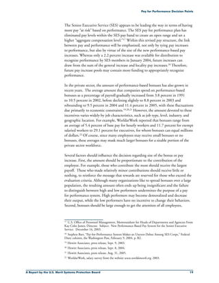 A Report by the U.S. Merit Systems Protection Board 19
Pay for Performance Decision Points
The Senior Executive Service (SES) appears to be leading the way in terms of having
more pay “at risk” based on performance. The SES pay for performance plan has
eliminated pay levels within the SES pay band to create an open range and set a
higher “aggregate compensation level.”17 Within this revised pay structure, the link
between pay and performance will be emphasized, not only by tying pay increases
to performance, but also by virtue of the size of the new performance-based pay
increases. Whereas only a 2.2 percent increase was available for distribution to
recognize performance by SES members in January 2004, future increases can
draw from the sum of the general increase and locality pay increases.18 Therefore,
future pay increase pools may contain more funding to appropriately recognize
performance.
In the private sector, the amount of performance-based bonuses has also grown in
recent years. The average amount that companies spend on performance-based
bonuses as a percentage of payroll gradually increased from 3.8 percent in 1991
to 10.5 percent in 2002, before declining slightly to 8.8 percent in 2003 and
rebounding to 9.5 percent in 2004 and 11.4 percent in 2005, with these fluctuations
due primarily to economic constraints.19,20,21 However, the amount devoted to these
incentives varies widely by job characteristics, such as job type, level, industry, and
geographic location. For example, WorldatWork reported that bonuses range from
an average of 5.4 percent of base pay for hourly workers and 11.7 percent for exempt
salaried workers to 29.1 percent for executives, for whom bonuses can equal millions
of dollars.22 Of course, since many employees may receive small bonuses or no
bonuses, these averages may mask much larger bonuses for a sizable portion of the
private sector workforce.
Several factors should influence the decision regarding size of the bonus or pay
increase. First, the amount should be proportionate to the contribution of the
employee. For example, those who contribute the most should receive the largest
payoff. Those who made relatively minor contributions should receive little or
nothing, to reinforce the message that rewards are reserved for those who exceed the
evaluation criteria. Although many organizations like to spread bonuses over a large
population, the resulting amount often ends up being insignificant and the failure
to distinguish between high and low performers undermines the purpose of a pay
for performance system. High performers may become demoralized and decrease
their output, while the low performers have no incentive to change their behaviors.
Second, bonuses should be large enough to get the attention of all employees,
17	 U.S. Office of Personnel Management, Memorandum for Heads of Departments and Agencies From
Kay Coles James, Director. Subject: New Performance-Based Pay System for the Senior Executive
Service. December 16, 2003.
18	Stephen Barr, “Pay-for-Performance System Makes an Uneven Debut Among SES Corps,” Federal
Diary column, the Washington Post, February 9, 2004, p. B2.
19	Hewitt Associates, press release, Sept. 9, 2003.
20	Hewitt Associates, press release, Sept. 8, 2004.
21	Hewitt Associates, press release, Aug. 31, 2005.
22	WorldatWork, salary survey from the website www.worldatwork.org, 2003.
 