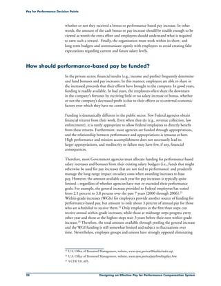 20 Designing an Effective Pay for Performance Compensation System
Pay for Performance Decision Points
whether or not they received a bonus or performance-based pay increase. In other
words, the amount of the cash bonus or pay increase should be sizable enough to be
viewed as worth the extra effort and employees should understand what is required
to earn such a reward. Finally, the organization must work within its short- and
long-term budgets and communicate openly with employees to avoid creating false
expectations regarding current and future salary levels.
How should performance-based pay be funded?
In the private sector, financial results (e.g., income and profits) frequently determine
and fund bonuses and pay increases. In this manner, employees are able to share in
the increased proceeds that their efforts have brought to the company. In good years,
funding is readily available. In bad years, the employees often share the downturn
in the company’s fortunes by receiving little or no salary increase or bonus, whether
or not the company’s decreased profit is due to their efforts or to external economic
factors over which they have no control.
Funding is dramatically different in the public sector. Few Federal agencies obtain
financial returns from their work. Even when they do (e.g., revenue collection, law
enforcement), it is rarely appropriate to allow Federal employees to directly benefit
from these returns. Furthermore, most agencies are funded through appropriations,
and the relationship between performance and appropriations is tenuous at best.
High performance and mission accomplishment does not necessarily lead to
larger appropriations, and mediocrity or failure may have few, if any, financial
consequences.
Therefore, most Government agencies must allocate funding for performance-based
salary increases and bonuses from their existing salary budgets (i.e., funds that might
otherwise be used for pay increases that are not tied to performance) and prudently
manage the long-range impact on salary costs when awarding increases to base
pay. However, the amount available each year for pay increases is typically quite
limited—regardless of whether agencies have met or exceeded their performance
goals. For example, the general increase provided to Federal employees has varied
from 2.1 percent to 3.8 percent over the past 7 years (2000 through 2006).23
Within-grade increases (WGIs) for employees provide another source of funding for
performance-based pay, but amount to only about 3 percent of annual pay for those
who are scheduled to receive them.24 Only employees in the first three steps can
receive annual within-grade increases, while those at midrange steps progress every
other year and those at the highest steps wait 3 years before their next within-grade
increase.25 Therefore, the total amount available through pooling the general increase
and the WGI funding is still somewhat limited and subject to fluctuations over
time. Nevertheless, employee groups and unions have strongly opposed eliminating
23	 U.S. Office of Personnel Management, website, www.opm.gov/oca/06tables/index.asp.
24	U.S. Office of Personnel Management, website, www.opm.gov/oca/pay/html/wgifact.htm.
25	5 CFR 531.405.
 