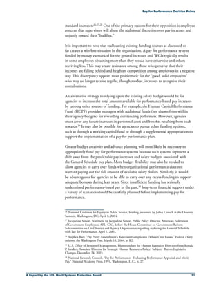 A Report by the U.S. Merit Systems Protection Board 21
Pay for Performance Decision Points
standard increases.26,27,28 One of the primary reasons for their opposition is employee
concern that supervisors will abuse the additional discretion over pay increases and
unjustly reward their “buddies.”
It is important to note that reallocating existing funding sources as discussed so
far creates a win-lose situation in the organization. A pay for performance system
funded by money earmarked for the general increases and WGIs typically results
in some employees obtaining more than they would have otherwise and others
receiving less. This may create resistance among those who perceive that their
incomes are falling behind and heighten competition among employees in a negative
way. This discrepancy appears most problematic for the “good, solid employees”
who may no longer receive regular, though modest, increases to recognize their
contributions.
An alternative strategy to relying upon the existing salary budget would be for
agencies to increase the total amount available for performance-based pay increases
by tapping other sources of funding. For example, the Human Capital Performance
Fund (HCPF) provides managers with additional funds (not drawn from within
their agency budgets) for rewarding outstanding performers. However, agencies
must cover any future increases in personnel costs and benefits resulting from such
rewards.29 It may also be possible for agencies to pursue other funding options,
such as through a working capital fund or through a supplemental appropriation to
support the implementation of a pay for performance plan.
Greater budget creativity and advance planning will most likely be necessary to
appropriately fund pay for performance systems because such systems represent a
shift away from the predictable pay increases and salary budgets associated with
the General Schedule pay plan. More budget flexibility may also be needed to
allow agencies to carry over funds when organizational performance does not
warrant paying out the full amount of available salary dollars. Similarly, it would
be advantageous for agencies to be able to carry over any excess funding to support
adequate bonuses during lean years. Since insufficient funding has seriously
undermined performance-based pay in the past,30 long-term financial support under
a variety of scenarios should be carefully planned before implementing pay for
performance.
26	 National Coalition for Equity in Public Service, briefing presented by Julius Crouch at the Diversity
Summit, Washington, DC, April 8, 2004.
27	Jacqueline Simon, Statement by Jacqueline Simon, Public Policy Director, American Federation
of Government Employees, AFL–CIO, before the House Committee on Government Reform
Subcommittee on Civil Service and Agency Organization regarding replacing the General Schedule
with Pay for Performance, April 1, 2003.
28	Stephen Barr, “Pay Parity Amendment’s Rejection Complicates Debate Over Raises,” Federal Diary
column, the Washington Post, March 18, 2004, p. B2.
29	 U.S. Office of Personnel Management, Memorandum for Human Resources Directors from Ronald
P. Sanders, Associate Director for Strategic Human Resources Policy. Subject: Recent Legislative
Changes, December 24, 2003.
30	 National Research Council, “Pay for Performance: Evaluating Performance Appraisal and Merit
Pay,” National Academy Press, 1991, Washington, D.C., p. 27.
 