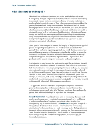 22 Designing an Effective Pay for Performance Compensation System
Pay for Performance Decision Points
How can costs be managed?
Historically, the performance appraisal process has been linked to cash awards.
Consequently, managers felt pressures that often conflicted with their responsibility
to accurately evaluate employee performance. Instead of focusing exclusively on
employee behaviors and the results of those efforts, raters sometimes considered the
potential impact of their ratings on outcomes for the individual, such as whether
the employee would receive a cash award (and the amount). As a result, the process
often became corrupted by inflated ratings, which made it difficult or impossible to
distinguish among levels of performance. In addition, since a limited pot of award
money was available, the awards produced by simply dividing the money among
many employees often became insignificant—too small to motivate individuals
to improve their performance and too small to motivate supervisors to draw
distinctions among their subordinates.
Some agencies have attempted to preserve the integrity of the performance appraisal
process by separating rating decisions and award decisions. Such efforts have
generally been ineffective. Separating appraisals and awards decisions removed one
potential barrier to accurate performance appraisal, but did nothing to ensure that
supervisors actually used the system as intended. In some instances, the already-
compromised appraisal process further degenerated into a paper exercise that
produced neither accurate ratings nor constructive feedback to employees.
It is important to keep in mind that implementing a pay for performance plan will
not solve such fundamental problems as inadequate funds, inaccurate evaluations, a
lack of commitment to providing meaningful performance feedback, and reluctance
to reward employees appropriately. In many cases, these problems have reflected
the inability or unwillingness of supervisors and managers to properly use the tools
available to them, rather than any constraints of the compensation system. For
example, in some cases, such as very limited pools of awards funding and relatively
similar levels of performance, supervisors may have judged it not worth the potential
strife to provide substantially different awards to employees.
The approaches discussed below have frequently been adopted in attempts to
preserve the integrity of the performance evaluation process. However, these
techniques do not necessarily solve all of the issues mentioned above and may also
present some additional challenges to supervisors and employees.
Forced distribution. Forced distribution refers to constraining the number of
employees who can achieve a certain performance rating, such as by establishing
a predetermined number of employees to receive each level of rating (and
corresponding pay increases or bonuses). (See Figure 5 for a 5 point rating scale.)
Using a forced distribution often assumes a somewhat normal (“bell-curve”)
distribution of performance levels, so a small percentage receive the largest increases
or awards, a larger percentage receive smaller amounts, and the rest receive nothing.
Some allocation strategies even require a certain number of employees to receive
below average ratings that could result in a pay freeze, reduction in pay, or
(eventually) termination.
 