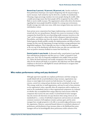 A Report by the U.S. Merit Systems Protection Board 25
Pay for Performance Decision Points
Reward top 5 percent, 10 percent, 20 percent, etc. Another method to
limit performance-based pay costs requires designating only the top percentage to
receive increases. Such exclusivity may be driven by a number of considerations.
Choosing a larger percentage translates into more people sharing the wealth, while
a smaller percentage means that fewer people will be recognized, but they will be
likely ro receive sizable increases. The organization’s culture often drives the decision
regarding how many people should be included. In a strong team environment,
broader coverage may make more sense, while more stringent limits may work in an
individualistic culture.
Some private sector corporations have begun implementing a restrictive policy to
reward only the very top performers. Research into return on investment in these
companies has found that the cost of providing sizable monetary incentives to the
“stars” can be recouped as a direct result of their subsequent improved outcomes.
Nevertheless, such elitism may leave the majority of the workforce demoralized.
Federal agencies should carefully consider the implementation and effects of such a
strategy, lest they turn the large group of average and above average performers into
disgruntled employees. This is especially true since it is likely that the employees
at the very top of the distribution will often be there year after year and others will
never see positive monetary feedback no matter how hard they try.
Control points in pay bands. As discussed earlier, control points in pay bands
limit individual pay progression and thus serve as a “brake” on growth in total
salary costs. Since they are frequently established in the middle of the pay band
(i.e., below the band maximum) and usually correspond to the average market
salary for the relevant job family or occupation, they help keep costs down although
employees at this level are still eligible for annual cash bonuses to recognize their
outstanding contributions.
Who makes performance rating and pay decisions?
Although supervisors typically rate employee performance and those ratings are
usually linked with the actual distribution of pay increases, organizations may
choose to retain higher-level control over both decisions. For example, at one
extreme, control over rating and pay decisions may be centralized at the top level.
This strategy works best in small organizations, and may be used to focus attention
on the organization’s values, especially when all components and/or employees are
rated on the standardized criteria or when organizational components are evaluated
on whether they accomplished their unique objectives (and everyone within the
component then receives the same award). A central board of senior managers
may also exercise sole discretion over pay decisions when rating criteria are not
standardized (i.e., a variety of individual competencies and outcomes are assessed),
consistent treatment of all employees remains a primary goal, and the senior
managers have enough perspective to be able to accurately judge performance across
the organization. However, a potential hazard inherent in centralized evaluation of
performance and distribution of pay increases relates to the likelihood that senior
managers will not be knowledgeable about performance within subunits of the
 