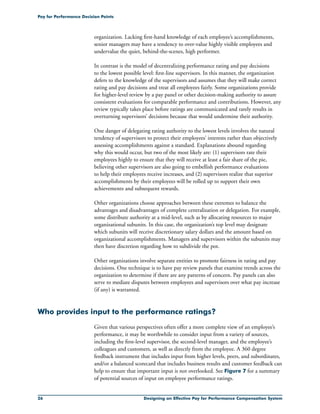 26 Designing an Effective Pay for Performance Compensation System
Pay for Performance Decision Points
organization. Lacking first-hand knowledge of each employee’s accomplishments,
senior managers may have a tendency to over-value highly visible employees and
undervalue the quiet, behind-the-scenes, high performer.
In contrast is the model of decentralizing performance rating and pay decisions
to the lowest possible level: first-line supervisors. In this manner, the organization
defers to the knowledge of the supervisors and assumes that they will make correct
rating and pay decisions and treat all employees fairly. Some organizations provide
for higher-level review by a pay panel or other decision-making authority to assure
consistent evaluations for comparable performance and contributions. However, any
review typically takes place before ratings are communicated and rarely results in
overturning supervisors’ decisions because that would undermine their authority.
One danger of delegating rating authority to the lowest levels involves the natural
tendency of supervisors to protect their employees’ interests rather than objectively
assessing accomplishments against a standard. Explanations abound regarding
why this would occur, but two of the most likely are: (1) supervisors rate their
employees highly to ensure that they will receive at least a fair share of the pie,
believing other supervisors are also going to embellish performance evaluations
to help their employees receive increases, and (2) supervisors realize that superior
accomplishments by their employees will be rolled up to support their own
achievements and subsequent rewards.
Other organizations choose approaches between these extremes to balance the
advantages and disadvantages of complete centralization or delegation. For example,
some distribute authority at a mid-level, such as by allocating resources to major
organizational subunits. In this case, the organization’s top level may designate
which subunits will receive discretionary salary dollars and the amount based on
organizational accomplishments. Managers and supervisors within the subunits may
then have discretion regarding how to subdivide the pot.
Other organizations involve separate entities to promote fairness in rating and pay
decisions. One technique is to have pay review panels that examine trends across the
organization to determine if there are any patterns of concern. Pay panels can also
serve to mediate disputes between employees and supervisors over what pay increase
(if any) is warranted.
Who provides input to the performance ratings?
Given that various perspectives often offer a more complete view of an employee’s
performance, it may be worthwhile to consider input from a variety of sources,
including the first-level supervisor, the second-level manager, and the employee’s
colleagues and customers, as well as directly from the employee. A 360 degree
feedback instrument that includes input from higher levels, peers, and subordinates,
and/or a balanced scorecard that includes business results and customer feedback can
help to ensure that important input is not overlooked. See Figure 7 for a summary
of potential sources of input on employee performance ratings.
 