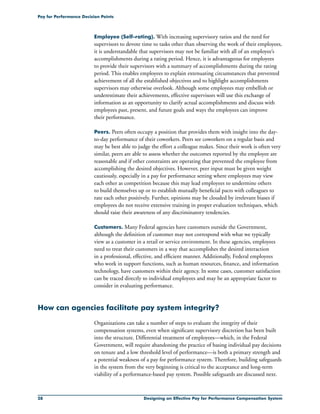 28 Designing an Effective Pay for Performance Compensation System
Pay for Performance Decision Points
Employee (Self-rating). With increasing supervisory ratios and the need for
supervisors to devote time to tasks other than observing the work of their employees,
it is understandable that supervisors may not be familiar with all of an employee’s
accomplishments during a rating period. Hence, it is advantageous for employees
to provide their supervisors with a summary of accomplishments during the rating
period. This enables employees to explain extenuating circumstances that prevented
achievement of all the established objectives and to highlight accomplishments
supervisors may otherwise overlook. Although some employees may embellish or
underestimate their achievements, effective supervisors will use this exchange of
information as an opportunity to clarify actual accomplishments and discuss with
employees past, present, and future goals and ways the employees can improve
their performance.
Peers. Peers often occupy a position that provides them with insight into the day-
to-day performance of their coworkers. Peers see coworkers on a regular basis and
may be best able to judge the effort a colleague makes. Since their work is often very
similar, peers are able to assess whether the outcomes reported by the employee are
reasonable and if other constraints are operating that prevented the employee from
accomplishing the desired objectives. However, peer input must be given weight
cautiously, especially in a pay for performance setting where employees may view
each other as competition because this may lead employees to undermine others
to build themselves up or to establish mutually beneficial pacts with colleagues to
rate each other positively. Further, opinions may be clouded by irrelevant biases if
employees do not receive extensive training in proper evaluation techniques, which
should raise their awareness of any discriminatory tendencies.
Customers. Many Federal agencies have customers outside the Government,
although the definition of customer may not correspond with what we typically
view as a customer in a retail or service environment. In these agencies, employees
need to treat their customers in a way that accomplishes the desired interaction
in a professional, effective, and efficient manner. Additionally, Federal employees
who work in support functions, such as human resources, finance, and information
technology, have customers within their agency. In some cases, customer satisfaction
can be traced directly to individual employees and may be an appropriate factor to
consider in evaluating performance.
How can agencies facilitate pay system integrity?
Organizations can take a number of steps to evaluate the integrity of their
compensation systems, even when significant supervisory discretion has been built
into the structure. Differential treatment of employees—which, in the Federal
Government, will require abandoning the practice of basing individual pay decisions
on tenure and a low threshold level of performance—is both a primary strength and
a potential weakness of a pay for performance system. Therefore, building safeguards
in the system from the very beginning is critical to the acceptance and long-term
viability of a performance-based pay system. Possible safeguards are discussed next.
 