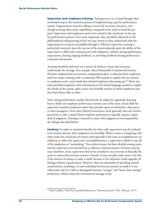 30 Designing an Effective Pay for Performance Compensation System
Pay for Performance Decision Points
Supervisor and employee training. Training serves as a critical though often
overlooked step in the transition process of implementing a pay for performance
system. Organizations must be willing to invest the necessary resources, even
though training often seems superfluous compared to the need to fund the pay
pool. Supervisors and employees need to be trained in the mechanics of the pay
for performance process. Even more important, they should be educated on the
philosophical underpinnings of the new pay system so they understand what the
organization is trying to accomplish through it. Effective supervisor training is
particularly essential, since the success of the system depends upon the ability of the
supervisors to effectively communicate with employees, whether setting performance
expectations, sharing ongoing feedback, or providing feedback during performance
evaluation discussions.
Training should be delivered via a variety of media to ensure that everyone
understands the message. For example, when Honeywell’s Commercial Avionics
Division implemented an incentive compensation plan, it educated their employees
with two major training tools: a traditional HR manual to explain the new system
to employees and a comic book that showed employees discussing pay.32 These two
tools provided employees with information in the formal language needed to explain
the details of the system, plus a more user-friendly version to which employees may
have been better able to relate.
Since rating performance usually relies heavily on subjective appraisals, learning
how to fairly rate employee performance remains one of the most critical skills for
supervisors (and for employees when they provide input on themselves, their peers,
or their managers). Given that Federal Government work generally does not involve
piecework or sales, rating Federal employee performance typically requires a great
deal of judgment. Training is essential to ensure that judgment is not impaired by
the failings described below:
Leniency. In order to maximize benefits for their staff, supervisors may be inclined
to be lenient and rate their employees too favorably. When a team is competing with
other teams for a fixed pot of money (and especially if the team accomplishments are
rolled up to reflect the supervisor’s accomplishments), a supervisor is likely to rate all
of his employees as “outstanding.” Even when money has been divided among teams
and the supervisor must decide how to allocate a limited amount of money among
team members, many supervisors find it less stressful to rate everyone as basically the
same to ensure that everyone receives a benefit. It may actually make sense to do this
if the amount of money at stake is small, because to do otherwise could engender ill
feelings without a good reason. However, there are downsides of spreading around
award money, including: (1) each individual receives an amount so small it is not
influential, and (2) it fails to distinguish between “average” and “better than average”
performers, which means the motivational message is lost.
32	 Shari Caudron, “How Pay Launched Performance,” Personnel Journal, 75(9), 1996, pp. 70–75.
 