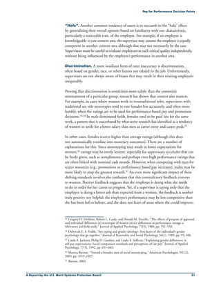 A Report by the U.S. Merit Systems Protection Board 31
Pay for Performance Decision Points
“Halo”. Another common tendency of raters is to succumb to the “halo” effect
by generalizing their overall opinion based on familiarity with one characteristic,
particularly a noticeable trait, of the employee. For example, if an employee is
knowledgeable in one content area, the supervisor may assume the employee is equally
competent in another content area although that may not necessarily be the case.
Supervisors must be careful to evaluate employees on each critical quality independently,
without being influenced by the employee’s performance in another area.
Discrimination. A more insidious form of rater inaccuracy is discrimination,
often based on gender, race, or other factors not related to the job. Unfortunately,
supervisors are not always aware of biases that may result in their treating employees
inequitably.
Proving that discrimination is sometimes more subtle than the consistent
mistreatment of a particular group, research has shown that context also matters.
For example, in cases where women work in nontraditional roles, supervisors with
traditional sex role stereotypes tend to rate females less accurately, and often more
harshly, when the ratings are to be used for performance-based pay and promotion
decisions.33,34 In male-dominated fields, females tend to be paid less for the same
work, a pattern that is exacerbated by what some research has identified as a tendency
of women to settle for a lower salary than men at career entry and career peak.35
In other cases, females receive higher than average ratings (although this does
not automatically translate into monetary outcomes). There are a number of
explanations for this. Since stereotyping may result in lower expectations for
women,36 ratings may be overly lenient, especially for supervisory accolades that can
be freely given, such as compliments and perhaps even high performance ratings that
are often linked with nominal cash awards. However, when competing with men for
scarce resources (e.g., promotions or performance-based pay increases), males may be
more likely to reap the greatest rewards.37 An even more significant impact of these
shifting standards involves the confusion that this contradictory feedback conveys
to women. Positive feedback suggests that the employee is doing what she needs
to do in order for her career to progress. Yet, if a supervisor is saying only that the
employee is doing a better job than expected from a woman, the feedback is neither
truly positive nor helpful: the employee’s performance may be less competitive than
she has been led to believe, and she does not learn of areas where she could improve.
33	 Gregory H. Dobbins, Robert L. Cardy, and Donald M. Truxillo, “The effects of purpose of appraisal
and individual differences in stereotypes of women on sex differences in performance ratings: a
laboratory and field study,” Journal of Applied Psychology, 73(3), 1988, pp. 551–558.
34	Deborrah E. S. Frable, “Sex typing and gender ideology: Two facets of the individual’s gender
psychology that go together,” Journal of Personality and Social Psychology, 56(1), 1989, pp. 95–108.
35	Linda A. Jackson, Philip D. Gardner, and Linda A. Sullivan, “Explaining gender differences in
self-pay expectations: Social comparison standards and perceptions of fair pay,” Journal of Applied
Psychology, 77(5), 1992, pp. 651–663.
36	Monica Biernat, “Toward a broader view of social stereotyping,” American Psychologist, 59(12),
2003, pp. 1019–1027.
37	Biernat, 2003.
 
