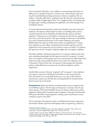 32 Designing an Effective Pay for Performance Compensation System
Pay for Performance Decision Points
Given the growth of diversity in the workplace, communicating with others of a
different race or gender has become a common issue. Unfortunately, supervisors
may feel uncomfortable providing constructive criticism to employees who are
visibly or culturally unlike them—perhaps because they fear that a discrimination
complaint might be lodged against them. Yet, as suggested above, the damage done
by neglecting or avoiding coaching may be significant, even if that damage is not
immediately obvious.
To avoid inadvertent discrimination, supervisors should be aware that “perceived
similarity” (the degree to which people see others as resembling them) can be a
critical determinant of how frequently and effectively they interact with their
employees.38 Supervisors are more likely to communicate well with the employees
they view as most like themselves. This open exchange of information and feedback
may result in improved performance by the similar employees and a greater
likelihood that the supervisor will be aware of their accomplishments. In return,
these employees are more likely to feel positively toward the supervisor and the
organization, and consequently, may be inclined to work even harder.39 In response,
the supervisor rates the “in-group” employees higher than “out-group” employees.
This helps establish a self-perpetuating pattern of “in-group” employees who have
more rewarding relationships with the supervisor than the “out-group.” As noted
above, the inception of these groups may lie in unintentional, but subtle distinctions
supervisors make among employees based on how similar the employees seem
to themselves. However they arise, the existence of these groups may ultimately
produce sizable differences in outcomes for the affected employees and the
organization.
Another likely outcome of having “in-groups” and “out-groups” is that employees
may suspect a supervisor of playing favorites when it comes to pay decisions.
Since these biases are not necessarily based on sex, race, age, or other obvious
characteristics, anyone may feel that they are being passed over for performance-
based increases due to favoritism.
Transparency. Rather than being a one-dimensional concept, transparency has
several different aspects. The first aspect of transparency is systemic: how the pay
system operates. The General Schedule features an obvious, orderly system of pay
progression which makes its operation quite transparent. Since pay for performance
offers greater flexibility in pay progression, making a pay for performance system
transparent requires some effort.
The second aspect of transparency relates to individual performance expectations
and rewards: whether supervisors tell employees what is required (e.g., behaviors,
38	 Daniel B. Turban and Allan P. Jones, “Supervisor-subordinate similarity: Types, effects, and
mechanisms,” Journal of Applied Psychology, 73(2), 1998, pp. 228–234.
39	Sandy J. Wayne, Lynn M. Shore, William H. Bommer, and Lois E. Tetrick, “The role of fair
treatment and rewards in perceptions of organizational support and leader-member exchange,” Journal
of Applied Psychology, 87(3), 2002, pp. 590–598.
 