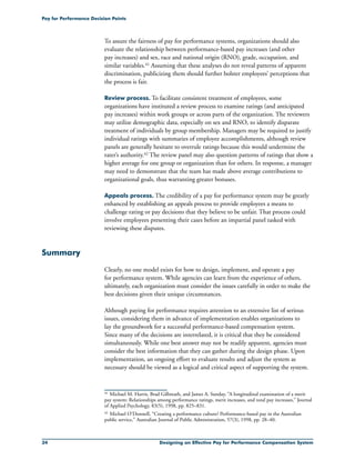 34 Designing an Effective Pay for Performance Compensation System
Pay for Performance Decision Points
To assure the fairness of pay for performance systems, organizations should also
evaluate the relationship between performance-based pay increases (and other
pay increases) and sex, race and national origin (RNO), grade, occupation, and
similar variables.41 Assuming that these analyses do not reveal patterns of apparent
discrimination, publicizing them should further bolster employees’ perceptions that
the process is fair.
Review process. To facilitate consistent treatment of employees, some
organizations have instituted a review process to examine ratings (and anticipated
pay increases) within work groups or across parts of the organization. The reviewers
may utilize demographic data, especially on sex and RNO, to identify disparate
treatment of individuals by group membership. Managers may be required to justify
individual ratings with summaries of employee accomplishments, although review
panels are generally hesitant to overrule ratings because this would undermine the
rater’s authority.42 The review panel may also question patterns of ratings that show a
higher average for one group or organization than for others. In response, a manager
may need to demonstrate that the team has made above average contributions to
organizational goals, thus warranting greater bonuses.
Appeals process. The credibility of a pay for performance system may be greatly
enhanced by establishing an appeals process to provide employees a means to
challenge rating or pay decisions that they believe to be unfair. That process could
involve employees presenting their cases before an impartial panel tasked with
reviewing these disputes.
Summary
Clearly, no one model exists for how to design, implement, and operate a pay
for performance system. While agencies can learn from the experience of others,
ultimately, each organization must consider the issues carefully in order to make the
best decisions given their unique circumstances.
Although paying for performance requires attention to an extensive list of serious
issues, considering them in advance of implementation enables organizations to
lay the groundwork for a successful performance-based compensation system.
Since many of the decisions are interrelated, it is critical that they be considered
simultaneously. While one best answer may not be readily apparent, agencies must
consider the best information that they can gather during the design phase. Upon
implementation, an ongoing effort to evaluate results and adjust the system as
necessary should be viewed as a logical and critical aspect of supporting the system.
41	 Michael M. Harris, Brad Gilbreath, and James A. Sunday, “A longitudinal examination of a merit
pay system: Relationships among performance ratings, merit increases, and total pay increases,” Journal
of Applied Psychology, 83(5), 1998, pp. 825–831.
42	Michael O’Donnell, “Creating a performance culture? Performance-based pay in the Australian
public service,” Australian Journal of Public Administration, 57(3), 1998, pp. 28–40.
 