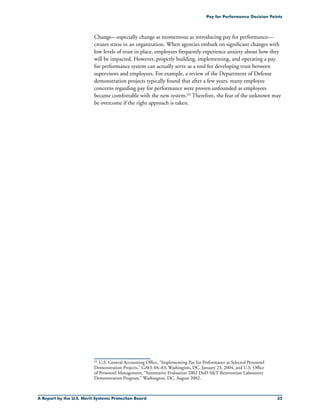 A Report by the U.S. Merit Systems Protection Board 35
Pay for Performance Decision Points
Change—especially change as momentous as introducing pay for performance—
creates stress in an organization. When agencies embark on significant changes with
low levels of trust in place, employees frequently experience anxiety about how they
will be impacted. However, properly building, implementing, and operating a pay
for performance system can actually serve as a tool for developing trust between
supervisors and employees. For example, a review of the Department of Defense
demonstration projects typically found that after a few years, many employee
concerns regarding pay for performance were proven unfounded as employees
became comfortable with the new system.43 Therefore, the fear of the unknown may
be overcome if the right approach is taken.
43	 U.S. General Accounting Office, “Implementing Pay for Performance at Selected Personnel
Demonstration Projects,” GAO–04–83, Washington, DC, January 23, 2004, and U.S. Office
of Personnel Management, “Summative Evaluation 2002 DoD ST Reinvention Laboratory
Demonstration Program,” Washington, DC, August 2002.
 