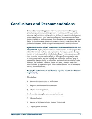 A Report by the U.S. Merit Systems Protection Board 37
Conclusions and Recommendations
Because of the longstanding practice in the Federal Government of basing pay
primarily on position tenure, shifting to pay for performance will require careful
planning, implementation, and operation to facilitate the organizational change that
produces a performance-based organizational culture. Such organizational change
impacts readiness for implementing pay for performance, but agencies need not wait
for the ideal organizational culture to be present before they move forward. Pay for
performance can serve to drive an organizational culture in the desired direction.
Agencies must tailor pay for performance systems to their mission and
environment. Pay for performance focuses attention on the monetary aspect of the
relationship between employees and organizations. However, the greatest changes
that pay for performance effects in individual and agency performance are probably
those stemming from increased emphasis on defining and communicating goals
to employees, providing concrete feedback, and heightening employees’ sense of
responsibility for contributing to well-defined portions of their organization’s goals.
To ensure that employees’ efforts are aligned with agency priorities, supervisors
need to take the agency’s unique goals, needs, and environment into account when
defining employee objectives.
For pay for performance to be effective, agencies need to meet certain
requirements.
These include:
1.	 A culture that supports pay for performance;
2.	 A rigorous performance evaluation system;
3.	 Effective and fair supervisors;
4.	 Appropriate training for supervisors and employees;
5.	 Adequate funding;
6.	 A system of checks and balances to ensure fairness; and
7.	 Ongoing system evaluation.
 