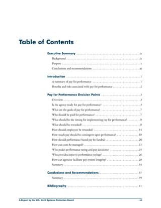 Table of Contents
Executive Summary . . . . . . . . . . . . . . . . . . . . . . . . . . . . . . . . . . . . . . . . . . . . ix
	 Background . . . . . . . . . . . . . . . . . . . . . . . . . . . . . . . . . . . . . . . . . . . . . . . . . . .ix
	 Purpose . . . . . . . . . . . . . . . . . . . . . . . . . . . . . . . . . . . . . . . . . . . . . . . . . . . . . . x
	 Conclusions and recommendations . . . . . . . . . . . . . . . . . . . . . . . . . . . . . . . . .xi
Introduction . . . . . . . . . . . . . . . . . . . . . . . . . . . . . . . . . . . . . . . . . . . . . . . . . . . 1
	 A summary of pay for performance . . . . . . . . . . . . . . . . . . . . . . . . . . . . . . . . . 1
	 Benefits and risks associated with pay for performance . . . . . . . . . . . . . . . . . . . 2
Pay for Performance Decision Points . . . . . . . . . . . . . . . . . . . . . . . . . . . 3
	 Overview . . . . . . . . . . . . . . . . . . . . . . . . . . . . . . . . . . . . . . . . . . . . . . . . . . . . . .3
	 Is the agency ready for pay for performance? . . . . . . . . . . . . . . . . . . . . . . . . . . 3
	 What are the goals of pay for performance? . . . . . . . . . . . . . . . . . . . . . . . . . . . 7
	 Who should be paid for performance? . . . . . . . . . . . . . . . . . . . . . . . . . . . . . . . 7		
	 What should be the timing for implementing pay for performance?. . . . . . . . . 8
	 What should be rewarded? . . . . . . . . . . . . . . . . . . . . . . . . . . . . . . . . . . . . . . . . 8
	 How should employees be rewarded? . . . . . . . . . . . . . . . . . . . . . . . . . . . . . . . 14
	 How much pay should be contingent upon performance? . . . . . . . . . . . . . . . 18
	 How should performance-based pay be funded? . . . . . . . . . . . . . . . . . . . . . . . 20
	 How can costs be managed? . . . . . . . . . . . . . . . . . . . . . . . . . . . . . . . . . . . . . . 21
	 Who makes performance rating and pay decisions? . . . . . . . . . . . . . . . . . . . . 25
	 Who provides input to performance ratings? . . . . . . . . . . . . . . . . . . . . . . . . . 26
	 How can agencies facilitate pay system integrity? . . . . . . . . . . . . . . . . . . . . . . 28
	 Summary . . . . . . . . . . . . . . . . . . . . . . . . . . . . . . . . . . . . . . . . . . . . . . . . . . . . 34
Conclusions and Recommendations. . . . . . . . . . . . . . . . . . . . . . . . . . . . 37
	 Summary . . . . . . . . . . . . . . . . . . . . . . . . . . . . . . . . . . . . . . . . . . . . . . . . . . . . 39
Bibliography . . . . . . . . . . . . . . . . . . . . . . . . . . . . . . . . . . . . . . . . . . . . . . . . . . 41
A Report by the U.S. Merit Systems Protection Board vii
 