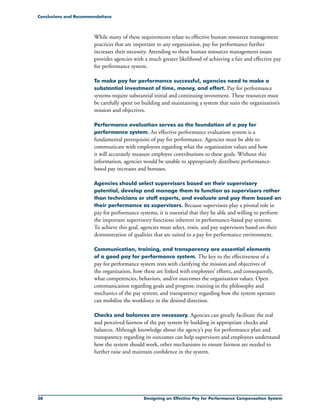 38 Designing an Effective Pay for Performance Compensation System
While many of these requirements relate to effective human resources management
practices that are important to any organization, pay for performance further
increases their necessity. Attending to these human resources management issues
provides agencies with a much greater likelihood of achieving a fair and effective pay
for performance system.
To make pay for performance successful, agencies need to make a
substantial investment of time, money, and effort. Pay for performance
systems require substantial initial and continuing investment. These resources must
be carefully spent on building and maintaining a system that suits the organization’s
mission and objectives.
Performance evaluation serves as the foundation of a pay for
performance system. An effective performance evaluation system is a
fundamental prerequisite of pay for performance. Agencies must be able to
communicate with employees regarding what the organization values and how
it will accurately measure employee contributions to these goals. Without this
information, agencies would be unable to appropriately distribute performance-
based pay increases and bonuses.
Agencies should select supervisors based on their supervisory
potential, develop and manage them to function as supervisors rather
than technicians or staff experts, and evaluate and pay them based on
their performance as supervisors. Because supervisors play a pivotal role in
pay for performance systems, it is essential that they be able and willing to perform
the important supervisory functions inherent in performance-based pay systems.
To achieve this goal, agencies must select, train, and pay supervisors based on their
demonstration of qualities that are suited to a pay for performance environment.
Communication, training, and transparency are essential elements
of a good pay for performance system. The key to the effectiveness of a
pay for performance system rests with clarifying the mission and objectives of
the organization, how these are linked with employees’ efforts, and consequently,
what competencies, behaviors, and/or outcomes the organization values. Open
communication regarding goals and progress; training in the philosophy and
mechanics of the pay system; and transparency regarding how the system operates
can mobilize the workforce in the desired direction.
Checks and balances are necessary. Agencies can greatly facilitate the real
and perceived fairness of the pay system by building in appropriate checks and
balances. Although knowledge about the agency’s pay for performance plan and
transparency regarding its outcomes can help supervisors and employees understand
how the system should work, other mechanisms to ensure fairness are needed to
further raise and maintain confidence in the system.
Conclusions and Recommendations
 