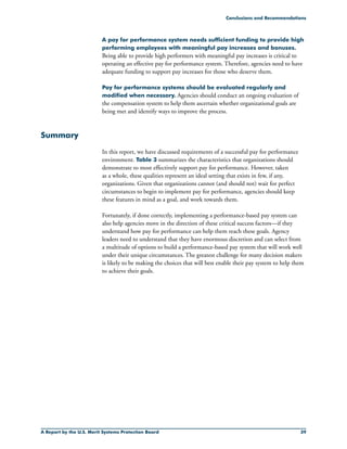 A Report by the U.S. Merit Systems Protection Board 39
A pay for performance system needs sufficient funding to provide high
performing employees with meaningful pay increases and bonuses.
Being able to provide high performers with meaningful pay increases is critical to
operating an effective pay for performance system. Therefore, agencies need to have
adequate funding to support pay increases for those who deserve them.
Pay for performance systems should be evaluated regularly and
modified when necessary. Agencies should conduct an ongoing evaluation of
the compensation system to help them ascertain whether organizational goals are
being met and identify ways to improve the process.
Summary
In this report, we have discussed requirements of a successful pay for performance
environment. Table 3 summarizes the characteristics that organizations should
demonstrate to most effectively support pay for performance. However, taken
as a whole, these qualities represent an ideal setting that exists in few, if any,
organizations. Given that organizations cannot (and should not) wait for perfect
circumstances to begin to implement pay for performance, agencies should keep
these features in mind as a goal, and work towards them.
Fortunately, if done correctly, implementing a performance-based pay system can
also help agencies move in the direction of these critical success factors—if they
understand how pay for performance can help them reach these goals. Agency
leaders need to understand that they have enormous discretion and can select from
a multitude of options to build a performance-based pay system that will work well
under their unique circumstances. The greatest challenge for many decision makers
is likely to be making the choices that will best enable their pay system to help them
to achieve their goals.
Conclusions and Recommendations
 