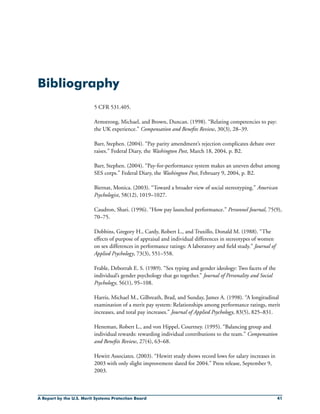 A Report by the U.S. Merit Systems Protection Board 41
Bibliography
5 CFR 531.405.
Armstrong, Michael, and Brown, Duncan. (1998). “Relating competencies to pay:
the UK experience.” Compensation and Benefits Review, 30(3), 28–39.
Barr, Stephen. (2004). “Pay parity amendment’s rejection complicates debate over
raises.” Federal Diary, the Washington Post, March 18, 2004, p. B2.
Barr, Stephen. (2004). “Pay-for-performance system makes an uneven debut among
SES corps.” Federal Diary, the Washington Post, February 9, 2004, p. B2.
Biernat, Monica. (2003). “Toward a broader view of social stereotyping.” American
Psychologist, 58(12), 1019–1027.
Caudron, Shari. (1996). “How pay launched performance.” Personnel Journal, 75(9),
70–75.
Dobbins, Gregory H., Cardy, Robert L., and Truxillo, Donald M. (1988). “The
effects of purpose of appraisal and individual differences in stereotypes of women
on sex differences in performance ratings: A laboratory and field study.” Journal of
Applied Psychology, 73(3), 551–558.
Frable, Deborrah E. S. (1989). “Sex typing and gender ideology: Two facets of the
individual’s gender psychology that go together.” Journal of Personality and Social
Psychology, 56(1), 95–108.
Harris, Michael M., Gilbreath, Brad, and Sunday, James A. (1998). “A longitudinal
examination of a merit pay system: Relationships among performance ratings, merit
increases, and total pay increases.” Journal of Applied Psychology, 83(5), 825–831.
Heneman, Robert L., and von Hippel, Courtney. (1995). “Balancing group and
individual rewards: rewarding individual contributions to the team.” Compensation
and Benefits Review, 27(4), 63–68.
Hewitt Associates. (2003). “Hewitt study shows record lows for salary increases in
2003 with only slight improvement slated for 2004.” Press release, September 9,
2003.
 