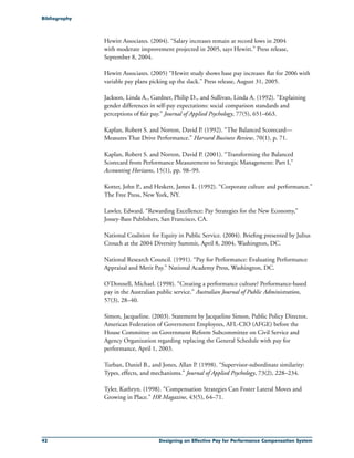 42 Designing an Effective Pay for Performance Compensation System
Hewitt Associates. (2004). “Salary increases remain at record lows in 2004
with moderate improvement projected in 2005, says Hewitt.” Press release,
September 8, 2004.
Hewitt Associates. (2005) “Hewitt study shows base pay increases flat for 2006 with
variable pay plans picking up the slack.” Press release, August 31, 2005.
Jackson, Linda A., Gardner, Philip D., and Sullivan, Linda A. (1992). “Explaining
gender differences in self-pay expectations: social comparison standards and
perceptions of fair pay.” Journal of Applied Psychology, 77(5), 651–663.
Kaplan, Robert S. and Norton, David P. (1992). “The Balanced Scorecard—
Measures That Drive Performance.” Harvard Business Review, 70(1), p. 71.
Kaplan, Robert S. and Norton, David P. (2001). “Transforming the Balanced
Scorecard from Performance Measurement to Strategic Management: Part I,”
Accounting Horizons, 15(1), pp. 98–99.
Kotter, John P., and Heskett, James L. (1992). “Corporate culture and performance.”
The Free Press, New York, NY.
Lawler, Edward. “Rewarding Excellence: Pay Strategies for the New Economy,”
Jossey-Bass Publishers, San Francisco, CA.
National Coalition for Equity in Public Service. (2004). Briefing presented by Julius
Crouch at the 2004 Diversity Summit, April 8, 2004, Washington, DC.
National Research Council. (1991). “Pay for Performance: Evaluating Performance
Appraisal and Merit Pay.” National Academy Press, Washington, DC.
O’Donnell, Michael. (1998). “Creating a performance culture? Performance-based
pay in the Australian public service.” Australian Journal of Public Administration,
57(3), 28–40.
Simon, Jacqueline. (2003). Statement by Jacqueline Simon, Public Policy Director,
American Federation of Government Employees, AFL-CIO (AFGE) before the
House Committee on Government Reform Subcommittee on Civil Service and
Agency Organization regarding replacing the General Schedule with pay for
performance, April 1, 2003.
Turban, Daniel B., and Jones, Allan P. (1998). “Supervisor-subordinate similarity:
Types, effects, and mechanisms.” Journal of Applied Psychology, 73(2), 228–234.
Tyler, Kathryn. (1998). “Compensation Strategies Can Foster Lateral Moves and
Growing in Place.” HR Magazine, 43(5), 64–71.
Bibliography
 