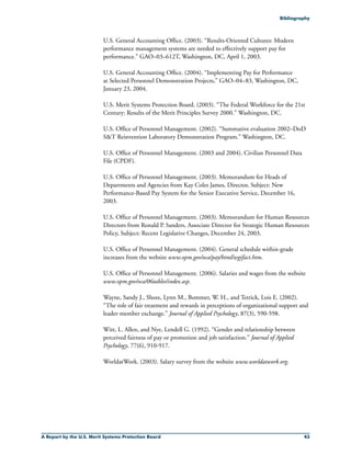 A Report by the U.S. Merit Systems Protection Board 43
U.S. General Accounting Office. (2003). “Results-Oriented Cultures: Modern
performance management systems are needed to effectively support pay for
performance.” GAO–03–612T, Washington, DC, April 1, 2003.
U.S. General Accounting Office. (2004). “Implementing Pay for Performance
at Selected Personnel Demonstration Projects,” GAO–04–83, Washington, DC,
January 23, 2004.
U.S. Merit Systems Protection Board. (2003). “The Federal Workforce for the 21st
Century: Results of the Merit Principles Survey 2000.” Washington, DC.
U.S. Office of Personnel Management. (2002). “Summative evaluation 2002–DoD
ST Reinvention Laboratory Demonstration Program.” Washington, DC.
U.S. Office of Personnel Management. (2003 and 2004). Civilian Personnel Data
File (CPDF).
U.S. Office of Personnel Management. (2003). Memorandum for Heads of
Departments and Agencies from Kay Coles James, Director, Subject: New
Performance-Based Pay System for the Senior Executive Service, December 16,
2003.
U.S. Office of Personnel Management. (2003). Memorandum for Human Resources
Directors from Ronald P. Sanders, Associate Director for Strategic Human Resources
Policy, Subject: Recent Legislative Changes, December 24, 2003.
U.S. Office of Personnel Management. (2004). General schedule within-grade
increases from the website www.opm.gov/oca/pay/html/wgifact.htm.
U.S. Office of Personnel Management. (2006). Salaries and wages from the website
www.opm.gov/oca/06tables/index.asp.
Wayne, Sandy J., Shore, Lynn M., Bommer, W. H., and Tetrick, Lois E. (2002).
“The role of fair treatment and rewards in perceptions of organizational support and
leader-member exchange.” Journal of Applied Psychology, 87(3), 590-598.
Witt, L. Allen, and Nye, Lendell G. (1992). “Gender and relationship between
perceived fairness of pay or promotion and job satisfaction.” Journal of Applied
Psychology, 77(6), 910-917.
WorldatWork. (2003). Salary survey from the website www.worldatwork.org.
Bibliography
 