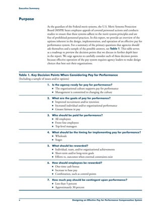 Designing an Effective Pay for Performance Compensation System
Purpose
As the guardian of the Federal merit systems, the U.S. Merit Systems Protection
Board (MSPB) hears employee appeals of covered personnel actions and conducts
studies to ensure that these systems adhere to the merit system principles and are
free of prohibited personnel practices. In this report, we provide an overview of the
options inherent in the design, implementation, and operation of an effective pay for
performance system. For a summary of the primary questions that agencies should
ask themselves and a sample of the possible answers, see Table 1. This table serves
as a roadmap to preview the decision points that we discuss in further depth later
in the report. We urge agencies to carefully consider each of these decision points
because effective operation of the pay system requires agency leaders to make design
choices that best suit their organizations.
Executive Summary
Table 1. Key Decision Points When Considering Pay for Performance
(Including a sample of issues and/or options)
1. 	 Is the agency ready for pay for performance?
	 n	 The organizational culture supports pay for performance
	 n	 Management is committed to changing the culture
2. 	 What are the goals of pay for performance?
	 n	 Improved recruitment and/or retention
	 n	 Increased individual and/or organizational performance
	 n	 Greater fairness in pay
3. 	 Who should be paid for performance?
	 n	 All employees
	 n	 Front-line employees
	 n	 Top-level managers
4. 	 What should be the timing for implementing pay for performance?
	 n	 Wholesale
	 n	 Stages
5. 	 What should be rewarded?
	 n	 Individual, team, and/or organizational achievements
	 n	 Short-term and/or long-term goals
	 n	 Efforts vs. outcomes when external constraints exist
6. 	 How should employees be rewarded?
	 n	 One-time cash bonus
	 n	 Increase to base pay
	 n	 Combination, such as control points
7. 	 How much pay should be contingent upon performance?
	 n	 Less than 5 percent
	 n	 Approximately 30 percent
 