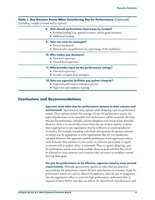 A Report by the U.S. Merit Systems Protection Board xi
Executive Summary
Table 1. Key Decision Points When Considering Pay for Performance (Continued)
(Including a sample of issues and/or options)
8. 	 How should performance-based pay be funded?
	 n	 Existing funding (e.g., general increases, within-grade increases)
	 n	 Additional funding
9. 	 How can costs be managed?
	 n	 Forced distribution
	 n	 Reward only top performers (as a percentage of the workforce)
10.	Who makes pay decisions?
	 n	 First-level supervisor
	 n	 Second-level supervisor
11.	Who provides input on the performance ratings?
	 n	 First-level supervisor
	 n	 Second- or higher-level managers
12.	How can agencies facilitate pay system integrity?
	 n	 Improved performance evaluation process
	 n	 Supervisor and employee training
Conclusions and Recommendations
Agencies must tailor pay for performance systems to their mission and
environment. Agencies have many options when designing a pay for performance
system. These options include the coverage of a pay for performance system, the
types of performance to be rewarded, how performance will be measured, the form
that pay for performance will take, and the delegation and review of pay decisions.
However, there is no universally correct choice for any of these options. A choice
that is appropriate in one organization may be ineffective or counterproductive
in another. For example, rewarding individuals who generate the greatest amount
of output may be appropriate in some organizations that are very production-
oriented. However, this approach could be problematic in an organization whose
work demands close attention to how results are achieved, particularly in regard
to matters such as quality, safety, or teamwork. Thus, an agency designing a pay
for performance system must think carefully about its goals and how they are to
be achieved to create measures and incentives that can orient its workforce toward
meeting those goals.
For pay for performance to be effective, agencies need to meet several
requirements. Although agencies have options to tailor their pay practices,
successful pay for performance systems do have some features in common. A pay for
performance system can only be effective if employees: value the pay or recognition
that the organization offers in return for high performance; understand what is
required of them; believe that they can achieve the desired level of performance; and
 