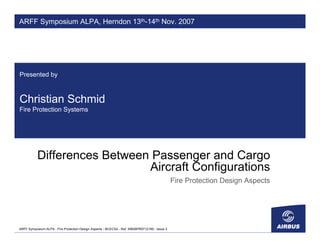 ARFF Symposium ALPA, Herndon 13th-14th Nov. 2007




Presented by



Christian Schmid
Fire Protection Systems




           Differences Between Passenger and Cargo
                              Aircraft Configurations
                                                                                               Fire Protection Design Aspects




ARFF Symposium ALPA - Fire Protection Design Aspects - BCECS2 - Ref. WB26PR0712180 - Issue 2
 