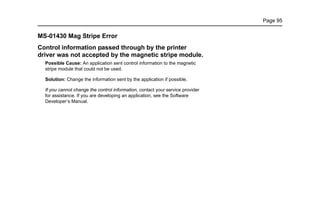 Page 95
MS-01430 Mag Stripe Error
Control information passed through by the printer
driver was not accepted by the magnetic stripe module.
Possible Cause: An application sent control information to the magnetic
stripe module that could not be used.
Solution: Change the information sent by the application if possible.
If you cannot change the control information, contact your service provider
for assistance. If you are developing an application, see the Software
Developer’s Manual.
 