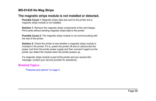 Page 96
MS-01435 No Mag Stripe
The magnetic stripe module is not installed or detected.
Possible Cause 1: Magnetic stripe data was sent to the printer and a
magnetic stripe module is not installed.
Solution 1: Remove the magnetic stripe components of the card design.
Print cards without sending magnetic stripe data to the printer.
Possible Cause 2: The magnetic stripe module is not communicating with
the rest of the printer.
Solution 2: Check the printer to see whether a magnetic stripe module is
included in the printer. If it is, power the printer off and on (disconnect the
power cord from the printer power supply and then connect it again) so the
printer can detect the module when the printer powers up.
If a magnetic stripe module is part of the printer and you receive this
message, contact your service provider for assistance.
Related Topics:
"Features and options" on page 3
 
