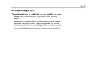 Page 97
PR-01703 Printhead Error
The printhead cam is not in the correct position to print.
Possible Cause: An internal printer component is stuck in the wrong
position.
Solution: Fix the printer by clearing any obstructions from inside the print
area. Power the printer off and on. (Disconnect the power cord from the
printer power supply and then connect it again.) Send the card to print again.
If you cannot fix the problem, contact your service provider for assistance.
 