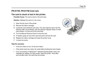 Page 99
PR-01705, PR-01706 Card Jam
The card is stuck or lost in the printer.
Possible Cause: The card is stuck in the print area.
Solution: Release the card so it can move.
1 Open the top cover of the printer.
2 Remove the ribbon cartridge.
3 Locate the card inside the print area. The card might be stuck near the
cleaning roller, the printhead, near the optional magnetic stripe or smart
card module, or at the end of the card track.
4 Turn the Manual Advance Knob to move the card.
5 If needed, grasp an end of the card and pull to remove the card.
6 Replace the ribbon cartridge and close the printer cover.
7 to clear the printer.
Tips for success:
• If the print ribbon is torn, fix the print ribbon.
• If the printer picks two cards, fan cards before loading the input hopper.
• If you are printing on StickiCard™ adhesive-backed plastic cards, this
message can appear. For best results, clean the printer more often,
such as after every 100 cards that are printed.
?
?
 