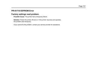 Page 101
PR-01710 EEPROM Error
Factory settings read problem.
Possible Cause: The printer had a temporary failure.
Solution: Power the printer off and on. If the printer resumes and operates,
the problem was temporary.
If you cannot fix the problem, contact your service provider for assistance.
 